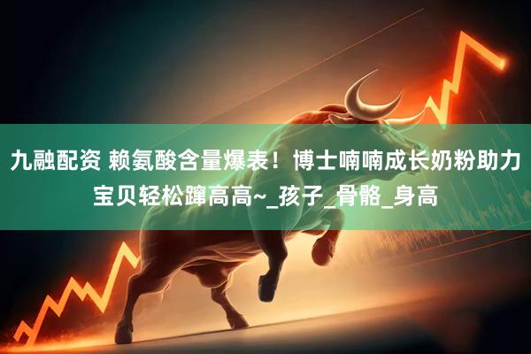 九融配资 赖氨酸含量爆表！博士喃喃成长奶粉助力宝贝轻松蹿高高~_孩子_骨骼_身高