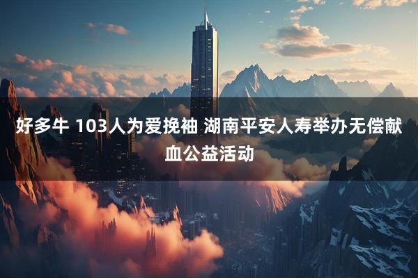 好多牛 103人为爱挽袖 湖南平安人寿举办无偿献血公益活动