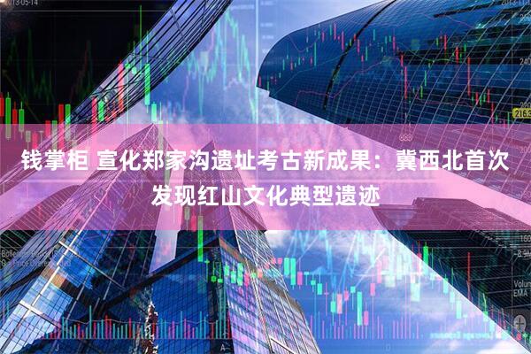钱掌柜 宣化郑家沟遗址考古新成果：冀西北首次发现红山文化典型遗迹