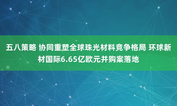 五八策略 协同重塑全球珠光材料竞争格局 环球新材国际6.65亿欧元并购案落地