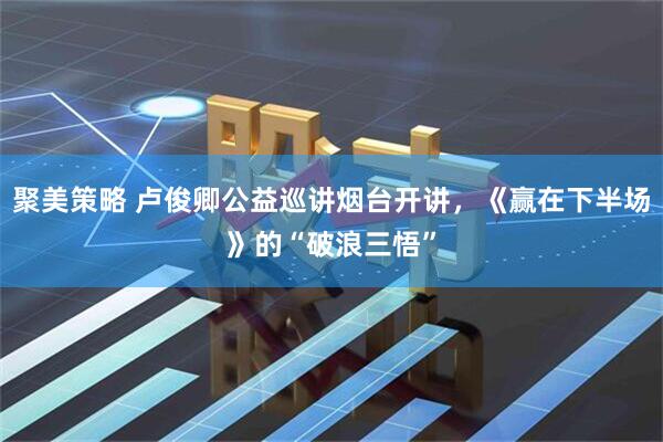 聚美策略 卢俊卿公益巡讲烟台开讲，《赢在下半场》的“破浪三悟”