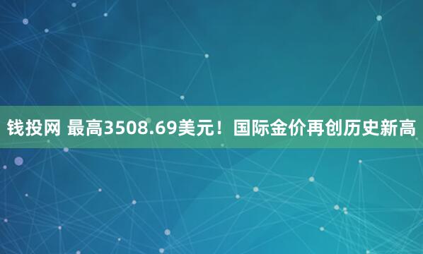 钱投网 最高3508.69美元！国际金价再创历史新高