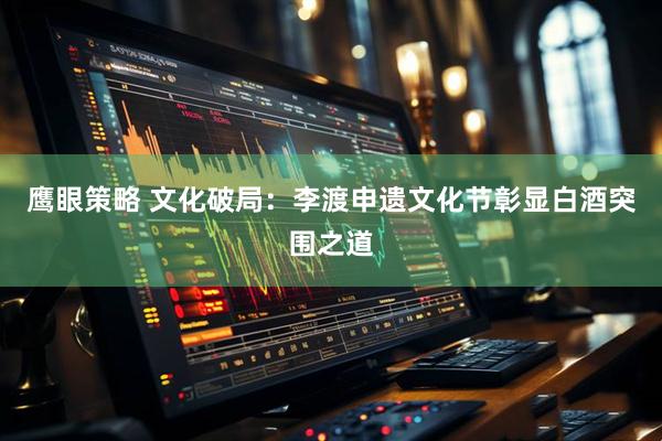鹰眼策略 文化破局：李渡申遗文化节彰显白酒突围之道