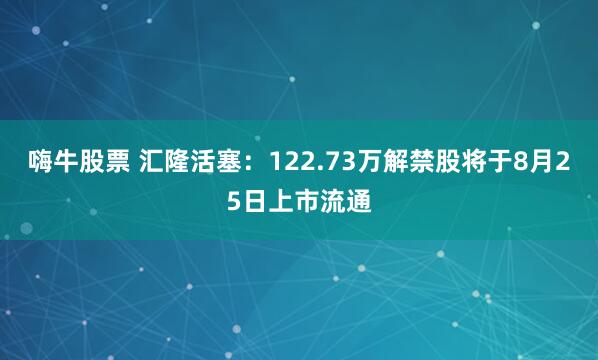 嗨牛股票 汇隆活塞：122.73万解禁股将于8月25日上市流通