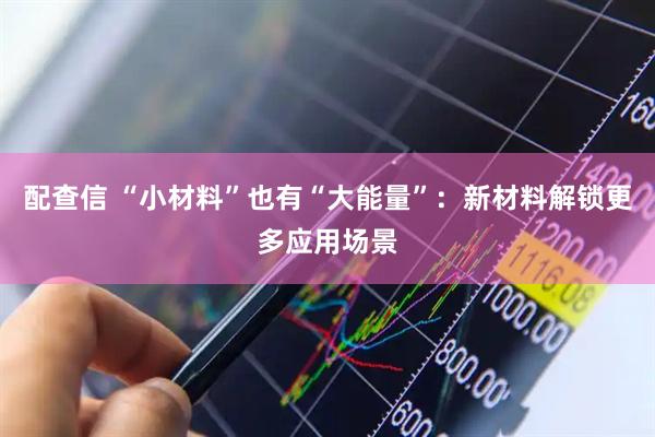 配查信 “小材料”也有“大能量”：新材料解锁更多应用场景