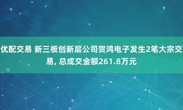 优配交易 新三板创新层公司贺鸿电子发生2笔大宗交易, 总成交金额261.8万元