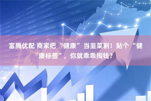 富腾优配 商家把 “健康” 当韭菜割！贴个 “健康标签”，你就乖乖掏钱？
