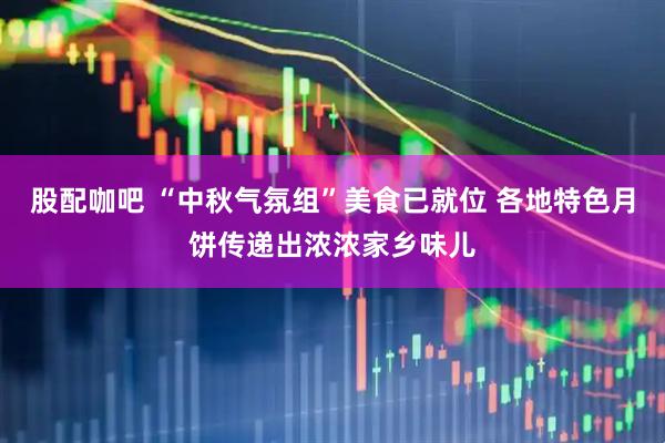 股配咖吧 “中秋气氛组”美食已就位 各地特色月饼传递出浓浓家乡味儿