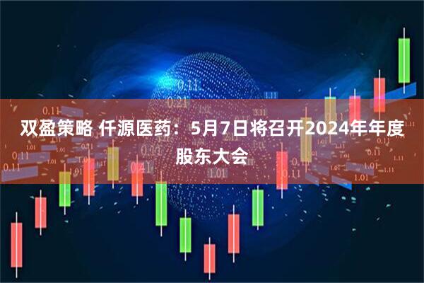 双盈策略 仟源医药：5月7日将召开2024年年度股东大会