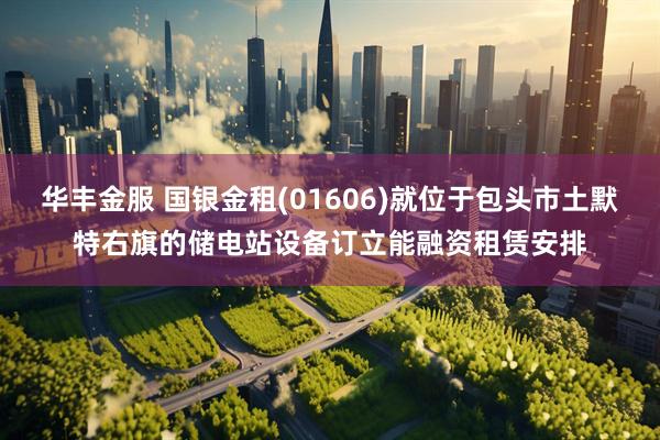 华丰金服 国银金租(01606)就位于包头市土默特右旗的储电站设备订立能融资租赁安排