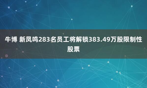 牛博 新凤鸣283名员工将解锁383.49万股限制性股票