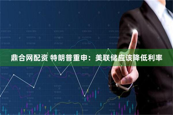 鼎合网配资 特朗普重申：美联储应该降低利率