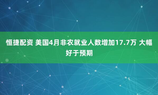 恒捷配资 美国4月非农就业人数增加17.7万 大幅好于预期