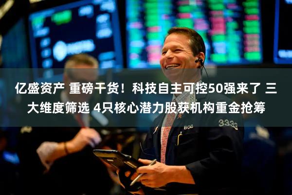 亿盛资产 重磅干货！科技自主可控50强来了 三大维度筛选 4只核心潜力股获机构重金抢筹