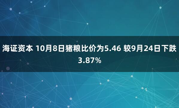 海证资本 10月8日猪粮比价为5.46 较9月24日下跌3.87%