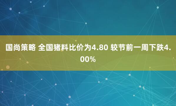 国尚策略 全国猪料比价为4.80 较节前一周下跌4.00%