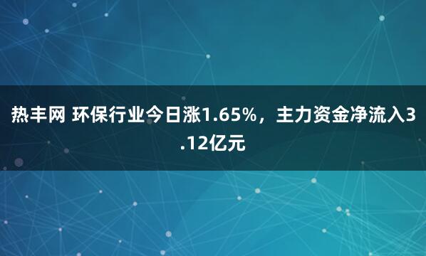 热丰网 环保行业今日涨1.65%，主力资金净流入3.12亿元