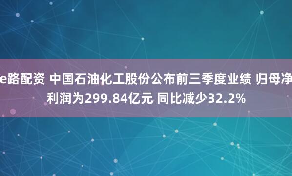 e路配资 中国石油化工股份公布前三季度业绩 归母净利润为299.84亿元 同比减少32.2%