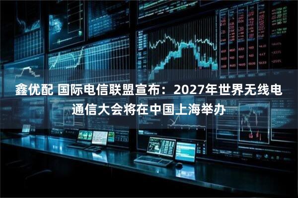 鑫优配 国际电信联盟宣布：2027年世界无线电通信大会将在中国上海举办