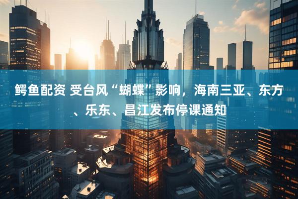 鳄鱼配资 受台风“蝴蝶”影响，海南三亚、东方、乐东、昌江发布停课通知