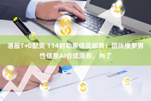 港股T+0配资 114封勒索信现邮筒！团伙搜罗男性信息AI合成淫照，判了