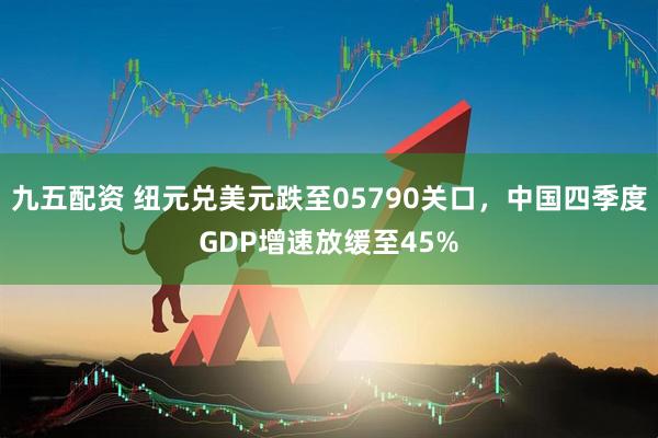 九五配资 纽元兑美元跌至05790关口，中国四季度GDP增速放缓至45%
