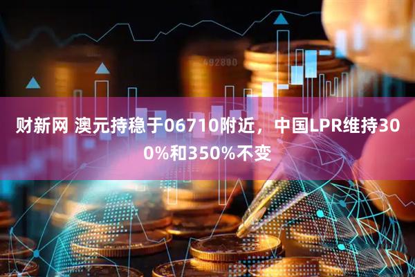 财新网 澳元持稳于06710附近，中国LPR维持300%和350%不变