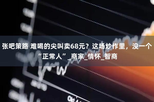 张吧策路 难喝的尖叫卖68元？这场炒作里，没一个“正常人”_商家_情怀_智商
