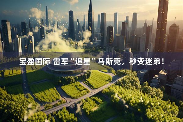 宝盈国际 雷军“追星”马斯克，秒变迷弟！